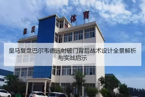皇马复盘巴尔韦德远射破门背后战术设计全景解析与实战启示