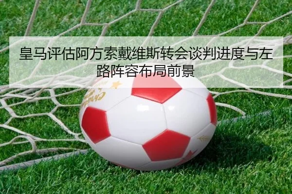 皇马评估阿方索戴维斯转会谈判进度与左路阵容布局前景