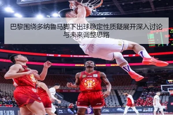 巴黎围绕多纳鲁马脚下出球稳定性质疑展开深入讨论与未来调整思路 - pg
