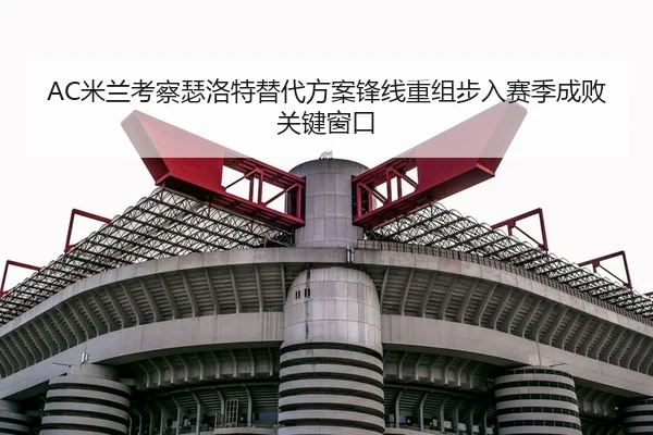 AC米兰考察瑟洛特替代方案锋线重组步入赛季成败关键窗口 - pg